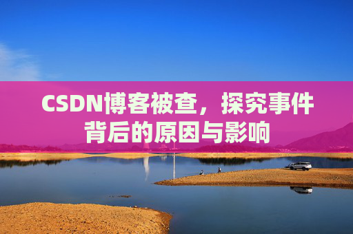 CSDN博客被查,探究事件背后的原因与影响